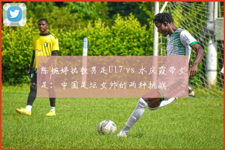 陈婉婷执教男足U17 vs 水庆霞带女足：中国足坛女帅的两种挑战