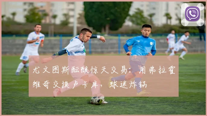 尤文图斯酝酿惊天交易：用弗拉霍维奇交换卢卡库，球迷炸锅