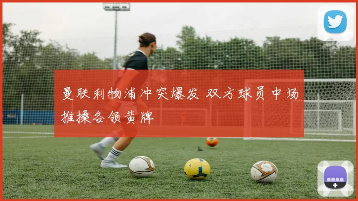 曼联利物浦冲突爆发 双方球员中场推搡各领黄牌