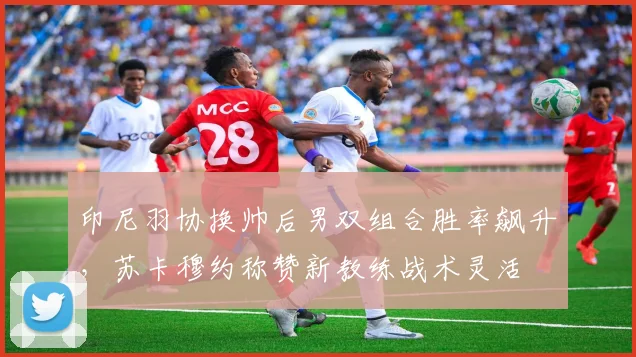 印尼羽协换帅后男双组合胜率飙升，苏卡穆约称赞新教练战术灵活